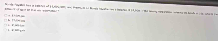 Bonds Payable has a balance of $1,000,000, and Premium on Bonds Payable has a balance of $7,000. If the issuing corporation redeems the bonds at 101, what is the
amount of gain or loss on redemption?
a. $3,000 gain
b. $7,000 loss
c. $3,000 loss
d $7,000 gain