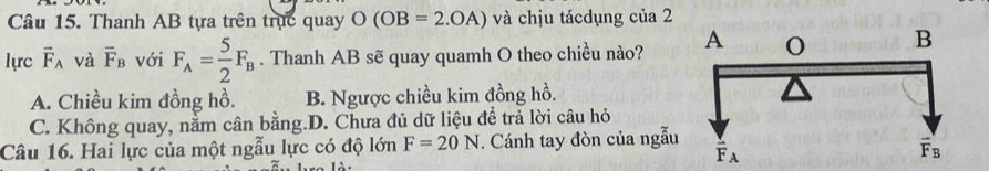 Thanh AB tựa trên trục quay O(OB=2.OA) và chịu tácdụng của 2
lực vector F_A và overline F_B với F_A= 5/2 F_B. Thanh AB sẽ quay quamh O theo chiều nào?
A. Chiều kim đồng hồ. B. Ngược chiều kim đồng hồ.
C. Không quay, nằm cân bằng.D. Chưa đủ dữ liệu để trả lời câu hỏ
Câu 16. Hai lực của một ngẫu lực có độ lớn F=20N. Cánh tay đòn của ngẫu