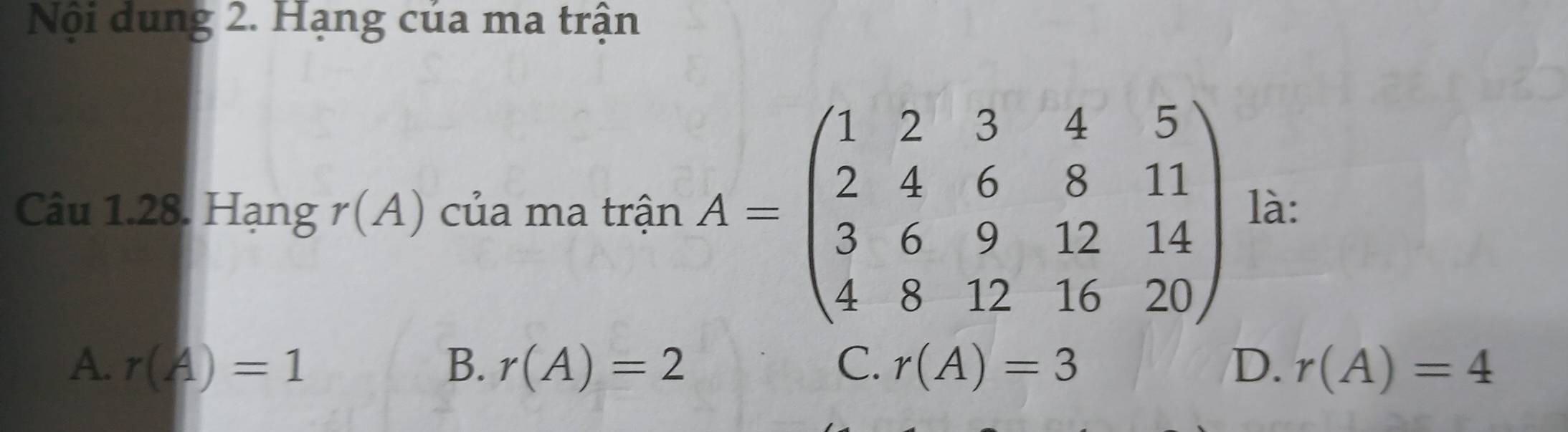 Nội dung 2. Hạng của ma trận
Câu 1.28. Hạng r(A) của ma trận A=beginpmatrix 1&2&3&4&5 2&4&6&8&11 3&6&9&12&14 4&8&12&16&20endpmatrix là:
A. r(A)=1 B. r(A)=2 C. r(A)=3 D. r(A)=4