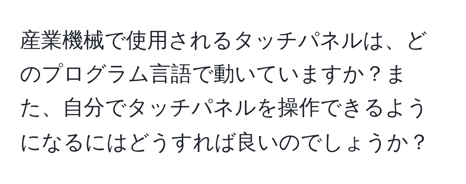 産業機械で使用されるタッチパネルは、どのプログラム言語で動いていますか？また、自分でタッチパネルを操作できるようになるにはどうすれば良いのでしょうか？