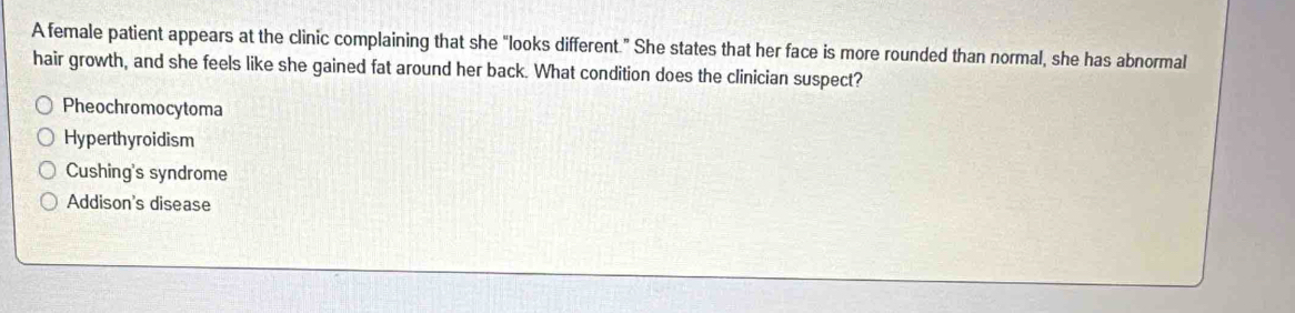 A female patient appears at the clinic complaining that she "looks different." She states that her face is more rounded than normal, she has abnormal
hair growth, and she feels like she gained fat around her back. What condition does the clinician suspect?
Pheochromocytoma
Hyperthyroidism
Cushing's syndrome
Addison's disease