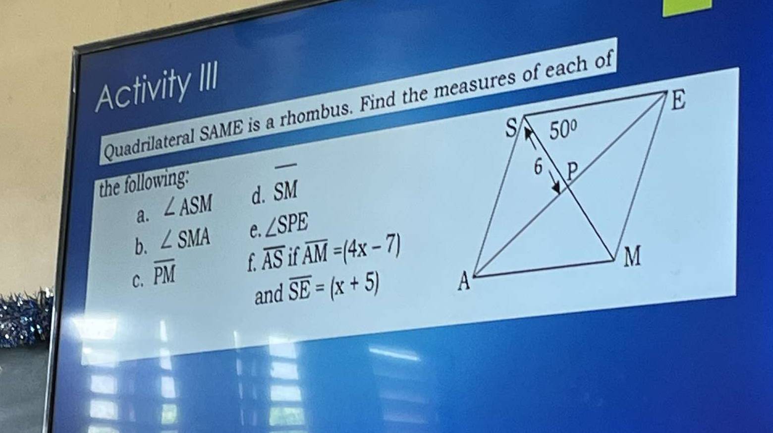 Activity III
Quadrilateral SAME is a rhombus. Find the measures of each of
the following:
a. ∠ ASM d. overline SM
b. ∠ SMA C. ∠ SPE
C. overline PM
f overline AS ifoverline AM=(4x-7)
and overline SE=(x+5)