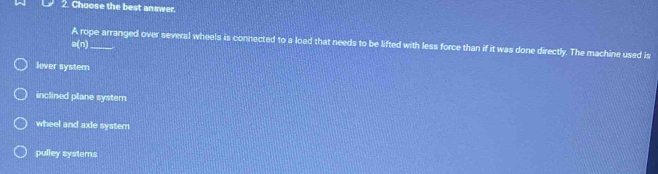 Choose the best answer.
A rope arranged over several wheels is connected to a load that needs to be lifted with less force than if it was done directly. The machine used is
Cwidehat 
lever system
inclined plane system
wheel and axie system
pulley systems
