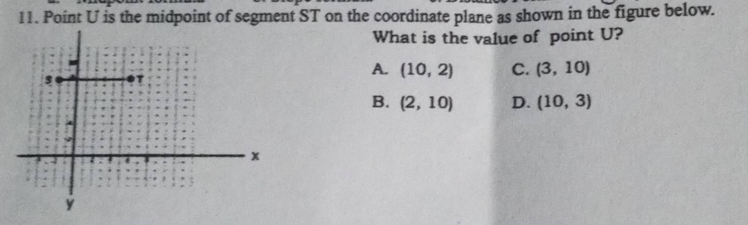Point U is the midpoint of segment ST on the coordinate plane as shown in the figure below.
What is the value of point U?
A. (10,2) C. (3,10)
B. (2,10) D. (10,3)