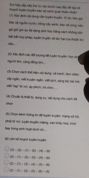 Em hãy sắp xếp thứ tự các bước sau đây để lập kế 
hoạch tuyên truyền báo vệ cánh quan thiên nhiên 
(1) Xác định nội dung cần tuyên truyền. Ví dụ: kêu gọi 
bảo vệ nguồn nước; trồng cây xanh, báo vệ rừng; kêu 
gọi giữ gìn sự đa dạng sinh học bằng cách không săn 
bất bất hợp pháp; tuyên truyền về tác hại của thuốc trừ 
sǎu,... 
(2) Xác định các đổi tượng để tuyên truyền: học sin 
người lớn, cộng đồng lớn,... 
(3) Chọn cách thế hiện nội dung: vẽ tranh, làm video 
clip ngắn, viết truyện ngắn, viết kịch, sáng tác bài hát, 
viết 'rap'' tờ rơi, áp phích, trò chơi, ... 
(4) Chuẩn bị thiết bị, dụng cụ, vật dụng cho cách đã 
chọn 
(5) Chọn kênh thông tin để tuyên truyền: mạng xã hội, 
phát tờ rơi, tuyên truyền miệng, sản khẩu hóa, trình 
bay trong sinh hoạt dưới cờ,... 
(6) Lên kế hoạch tuyên truyền
(2)-(3)-(1)-(5)-(4)-(6)
(2)-(1)-(3)-(5)-(4)-(6)
(2)-(1)-(3)-(4)-(5)-(6)
(2)-(1)-(3)-(5)-(6)-(4)