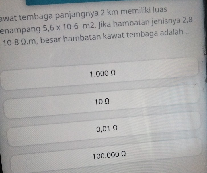 awat tembaga panjangnya 2 km memiliki luas
enampang 5,6* 10-6m2. Jika hambatan jenisnya 2,8
10-8 Ω. m, besar hambatan kawat tembaga adalah ...
1.000 Ω
10Ω
0,01 Ω
100.000 Ω