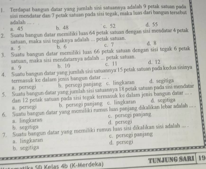 Terdapat bangun datar yang jumlah sisi satuannya adalah 9 petak satuan pada
sisi mendatar dan 7 petak satuan pada sisi tegak, maka luas dari bangun tersebut
adalah ... .
a. 45 b. 48 c. 52 d. 55
2. Suatu bangun datar memiliki luas 64 petak satuan dengan sisi mendatar 4 petak
satuan, maka sisi tegaknya adalah ... petak satuan.
a. 5 b. 6 c. 7
d. 8
3. Suatu bangun datar memiliki luas 66 petak satuan dengan sisi tegak 6 petak
satuan, maka sisi mendatarnya adalah ... petak satuan.
a. 9 b. 10 c. 11 d. 12
4. Suatu bangun datar yang jumlah sisi satuannya 15 petak satuan pada kedua sisinya
termasuk ke dalam jenis bangun datar ... .
a. persegi b. persegi panjang c. lingkaran d. segitiga
5. Suatu bangun datar yang jumlah sisi satuannya 18 petak satuan pada sisi mendatar
dan 12 petak satuan pada sisi tegak termasuk ke dalam jenis bangun datar ... .
a. persegi b. persegi panjang c. lingkaran d. segitiga
6. Suatu bangun datar yang memiliki rumus luas panjang dikalikan lebar adalah ... .
a. lingkaran c. persegi panjang
b. segitiga d. persegi
7. Suatu bangun datar yang memiliki rumus luas sisi dikalikan sisi adalah ... .
a. lingkaran c. persegi panjang
b. segitiga d. persegi
* i a S D Kelas 4b (K -Merdeka) TUNJUNG SARI 19