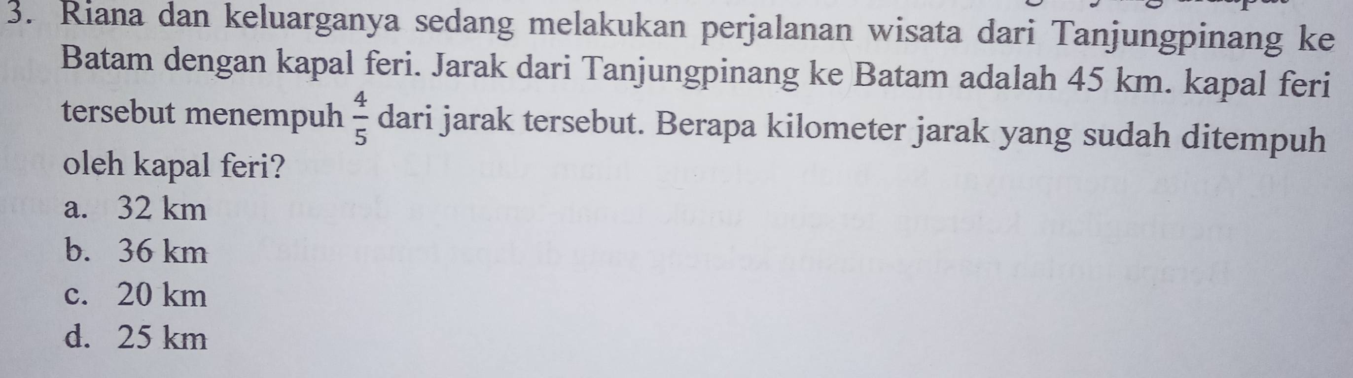 Riana dan keluarganya sedang melakukan perjalanan wisata dari Tanjungpinang ke
Batam dengan kapal feri. Jarak dari Tanjungpinang ke Batam adalah 45 km. kapal feri
tersebut menempuh  4/5  dari jarak tersebut. Berapa kilometer jarak yang sudah ditempuh
oleh kapal feri?
a. 32 km
b. 36 km
c. 20 km
d. 25 km