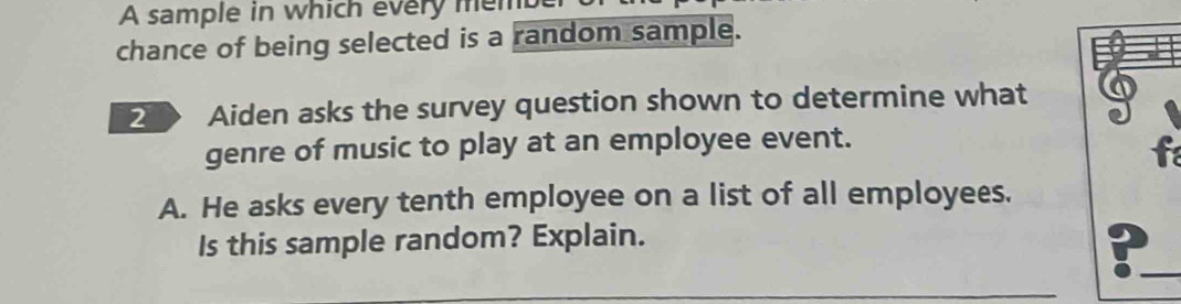 A sample in which every memb 
chance of being selected is a random sample. 
2 Aiden asks the survey question shown to determine what 
genre of music to play at an employee event. 
f 
A. He asks every tenth employee on a list of all employees. 
Is this sample random? Explain. 
: 
_