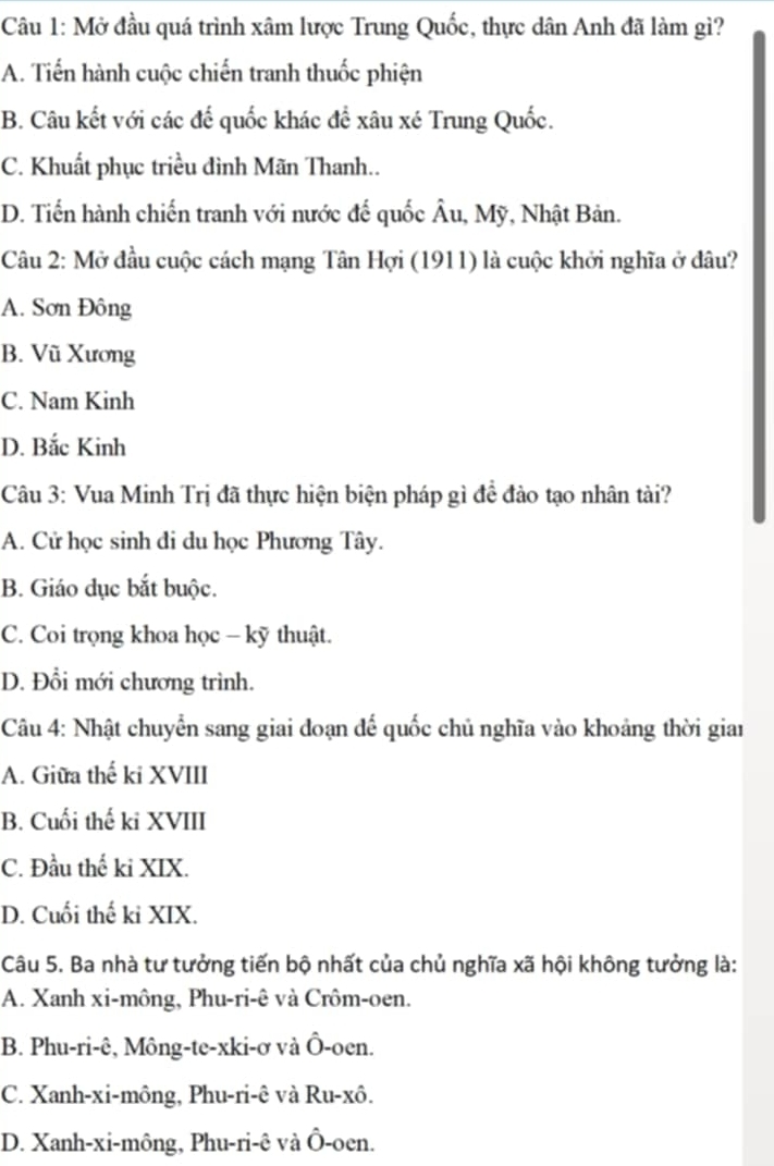 Mở đầu quá trình xâm lược Trung Quốc, thực dân Anh đã làm gì?
A. Tiến hành cuộc chiến tranh thuốc phiện
B. Câu kết với các để quốc khác để xâu xé Trung Quốc.
C. Khuất phục triều đình Mãn Thanh..
D. Tiến hành chiến tranh với nước đế quốc Âu, Mỹ, Nhật Bản.
Câu 2: Mở đầu cuộc cách mạng Tân Hợi (1911) là cuộc khởi nghĩa ở đâu?
A. Sơn Đông
B. Vũ Xương
C. Nam Kinh
D. Bắc Kinh
Câu 3: Vua Minh Trị đã thực hiện biện pháp gì đề đảo tạo nhân tài?
A. Cử học sinh đi du học Phương Tây.
B. Giáo dục bắt buộc.
C. Coi trọng khoa học - kỹ thuật.
D. Đổi mới chương trình.
Câu 4: Nhật chuyển sang giai đoạn đế quốc chủ nghĩa vào khoảng thời giai
A. Giữa thế ki XVIII
B. Cuối thế ki XVIII
C. Đầu thế ki XIX.
D. Cuối thế kỉ XIX.
Câu 5. Ba nhà tư tưởng tiến bộ nhất của chủ nghĩa xã hội không tưởng là:
A. Xanh xi-mông, Phu-ri-ê và Crôm-oen.
B. Phu-ri-ê, Mông-te-xki-ơ và Ô-oen.
C. Xanh-xi-mông, Phu-ri-ê và Ru-xô.
D. Xanh-xi-mông, Phu-ri-ê và Ô-oen.