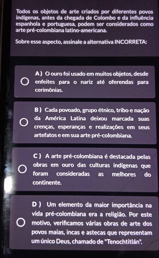 Todos os objetos de arte criados por diferentes povos
indígenas, antes da chegada de Colombo e da influência
espanhola e portuguesa, podem ser considerados como
arte pré-colombiana latino-americana.
Sobre esse aspecto, assinale a alternativa INCORRETA:
A ) O ouro foi usado em muitos objetos, desde
enfeites para o nariz até oferendas para
cerimônias.
B ) Cada povoado, grupo étnico, tribo e nação
da América Latina deixou marcada suas
crenças, esperanças e realizações em seus
artefatos e em sua arte pré-colombiana.
C ) A arte pré-colombiana é destacada pelas
obras em ouro das culturas indígenas que
foram consideradas as melhores do
continente.
D ) Um elemento da maior importância na
vida pré-colombiana era a religião. Por este
motivo, verificamos várias obras de arte dos
povos maias, incas e astecas que representam
um único Deus, chamado de 'Tenochtitlán".