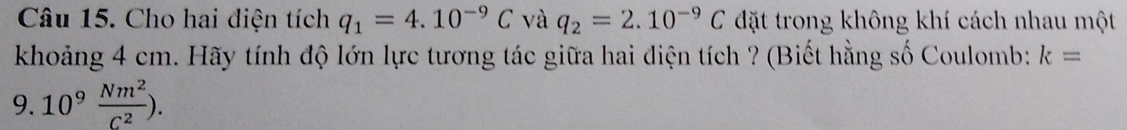 Cho hai diện tích q_1=4.10^(-9)C và q_2=2.10^(-9)C đặt trong không khí cách nhau một 
khoảng 4 cm. Hãy tính độ lớn lực tương tác giữa hai điện tích ? (Biết hằng số Coulomb: k=
9. 10^9 Nm^2/C^2 ).