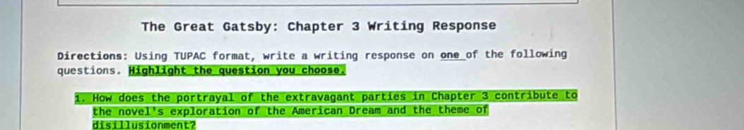 The Great Gatsby: Chapter 3 Writing Response 
Directions: Using TUPAC format, write a writing response on one of the following 
questions. Highlight the question you choose. 
1. How does the portrayal of the extravagant parties in Chapter 3 contribute to 
the novel's exploration of the American Dream and the theme of 
disillusionment?