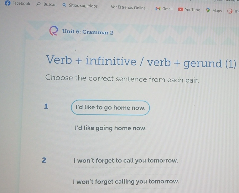 Facebook O Buscar Q Sitios sugeridos Ver Estrenos Online... M Gmail YouTube Maps Th
Unit 6: Grammar 2
Verb + infinitive / verb + gerund (1)
Choose the correct sentence from each pair.
1 I’d like to go home now.
I’d like going home now.
2 I won’t forget to call you tomorrow.
I won’t forget calling you tomorrow.