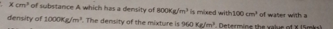 Xcm^3 of substance A which has a density of 800Kg/m^3 is mixed with 100cm^3 of water with a 
density of 1000Kg/m^3. The density of the mixture is 960Kg/m^3. Determine the value of X (5mks)