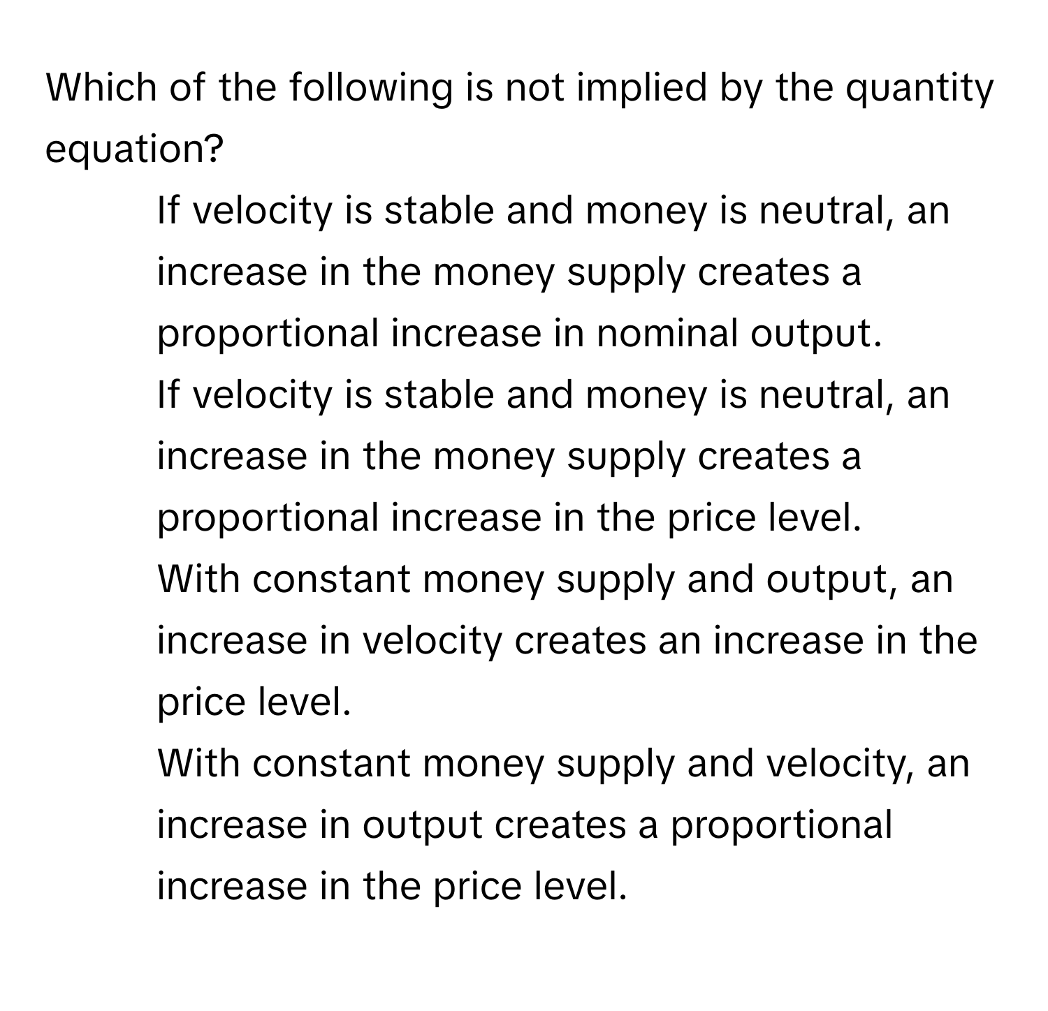 Which of the following is not implied by the quantity equation?

1) If velocity is stable and money is neutral, an increase in the money supply creates a proportional increase in nominal output. 
2) If velocity is stable and money is neutral, an increase in the money supply creates a proportional increase in the price level. 
3) With constant money supply and output, an increase in velocity creates an increase in the price level. 
4) With constant money supply and velocity, an increase in output creates a proportional increase in the price level.