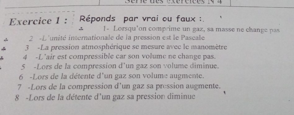 Sére des exércices iy4 
Exercice 1 : Réponds par vrai ou faux :. 
1- Lorsqu’on comprime un gaz, sa masse ne change pas 
2 -L'unité internationale de la pression est le Pascale 
3 -La pression atmosphérique se mesure avec le manomètre 
4 -L’air est compressible car son volume ne change pas. 
5 -Lors de la compression d’un gaz son volume diminue. 
6 -Lors de la détente d’un gaz son volume augmente. 
7 -Lors de la compression d’un gaz sa pression augmente. 
8 -Lors de la détente d’un gaz sa pression diminue