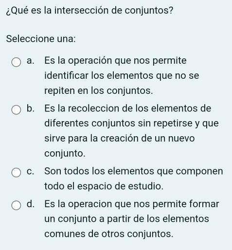 ¿Qué es la intersección de conjuntos?
Seleccione una:
a. Es la operación que nos permite
identificar los elementos que no se
repiten en los conjuntos.
b. Es la recoleccion de los elementos de
diferentes conjuntos sin repetirse y que
sirve para la creación de un nuevo
conjunto.
c. Son todos los elementos que componen
todo el espacio de estudio.
d. Es la operacion que nos permite formar
un conjunto a partir de los elementos
comunes de otros conjuntos.