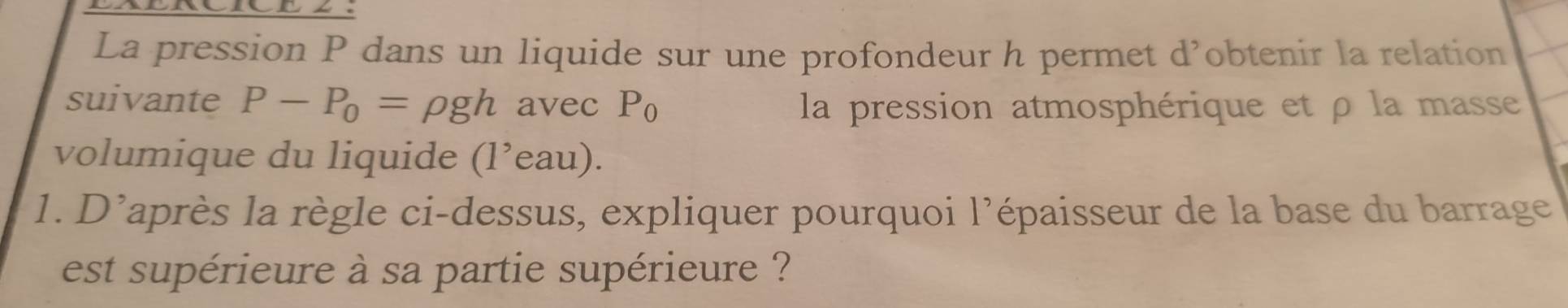 La pression P dans un liquide sur une profondeur h permet d’obtenir la relation 
suivante P-P_0=rho gh avec P_0 la pression atmosphérique et ρ la masse 
volumique du liquide (1^,eau). 
1. D'après la règle ci-dessus, expliquer pourquoi l’épaisseur de la base du barrage 
est supérieure à sa partie supérieure ?