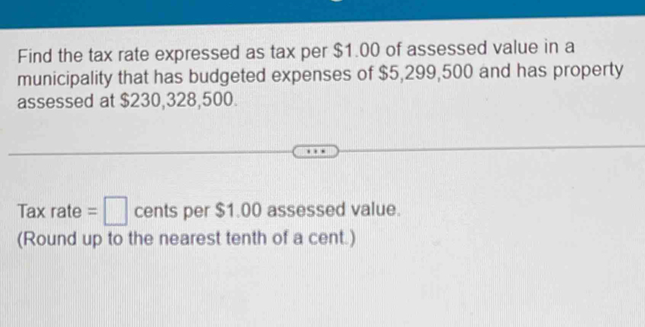 Find the tax rate expressed as tax per $1.00 of assessed value in a 
municipality that has budgeted expenses of $5,299,500 and has property 
assessed at $230,328,500.
Taxrate=□ cents per $1.00 assessed value. 
(Round up to the nearest tenth of a cent.)