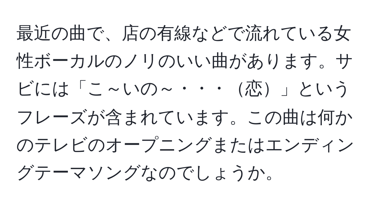 最近の曲で、店の有線などで流れている女性ボーカルのノリのいい曲があります。サビには「こ～いの～・・・恋」というフレーズが含まれています。この曲は何かのテレビのオープニングまたはエンディングテーマソングなのでしょうか。