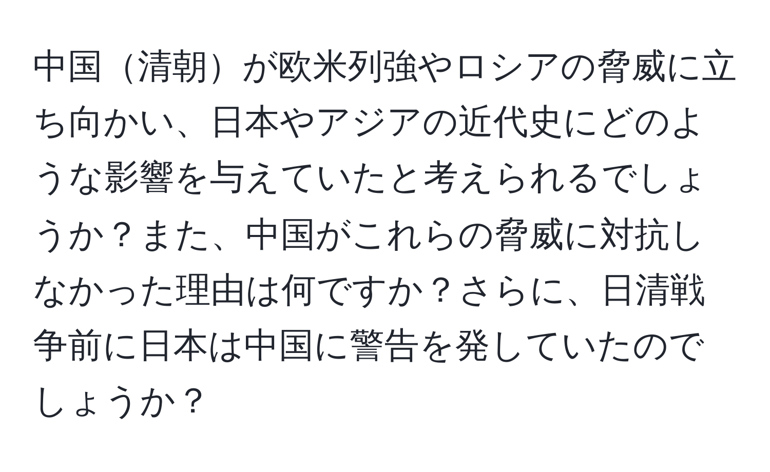 中国清朝が欧米列強やロシアの脅威に立ち向かい、日本やアジアの近代史にどのような影響を与えていたと考えられるでしょうか？また、中国がこれらの脅威に対抗しなかった理由は何ですか？さらに、日清戦争前に日本は中国に警告を発していたのでしょうか？