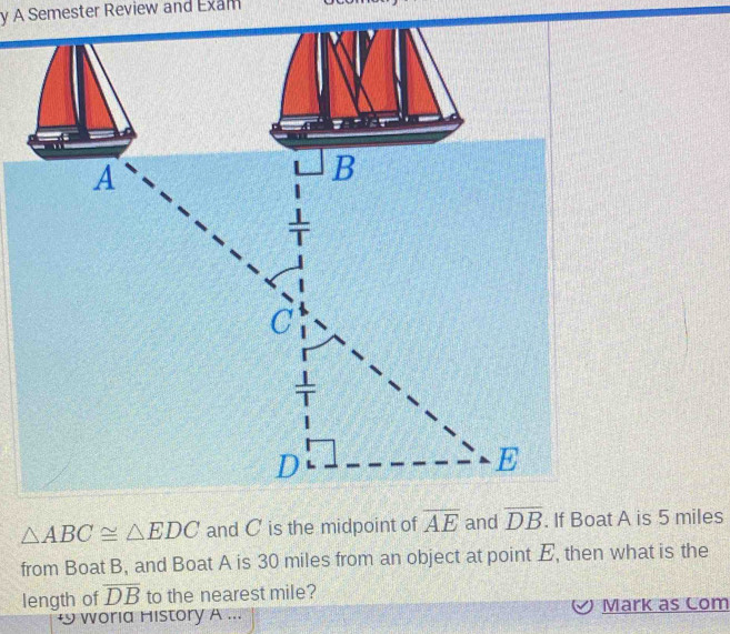 A Semester Review and Exam
△ ABC≌ △ EDC and C is the midpoint of overline AE and overline DB. If Boat A is 5 miles
from Boat B, and Boat A is 30 miles from an object at point E, then what is the 
length of overline DB to the nearest mile? 
+ woria History A ... Mark as Com