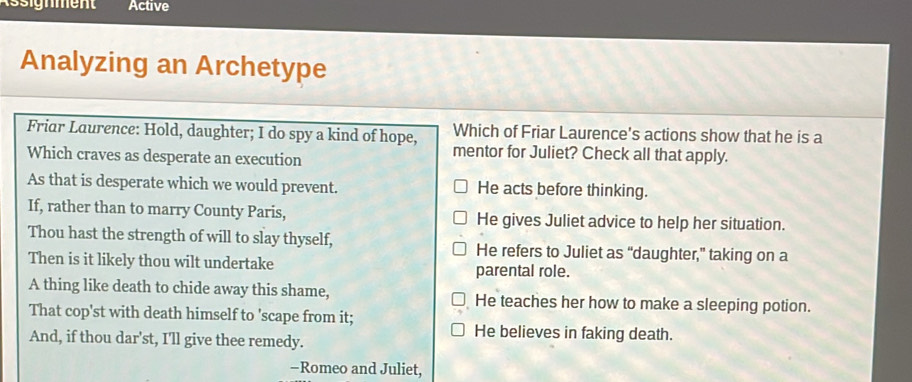 Active
Analyzing an Archetype
Friar Laurence: Hold, daughter; I do spy a kind of hope, Which of Friar Laurence's actions show that he is a
Which craves as desperate an execution
mentor for Juliet? Check all that apply.
As that is desperate which we would prevent. He acts before thinking.
If, rather than to marry County Paris, He gives Juliet advice to help her situation.
Thou hast the strength of will to slay thyself, He refers to Juliet as “daughter,” taking on a
Then is it likely thou wilt undertake parental role.
A thing like death to chide away this shame, He teaches her how to make a sleeping potion.
That cop'st with death himself to 'scape from it;
He believes in faking death.
And, if thou dar'st, I'll give thee remedy.
-Romeo and Juliet,