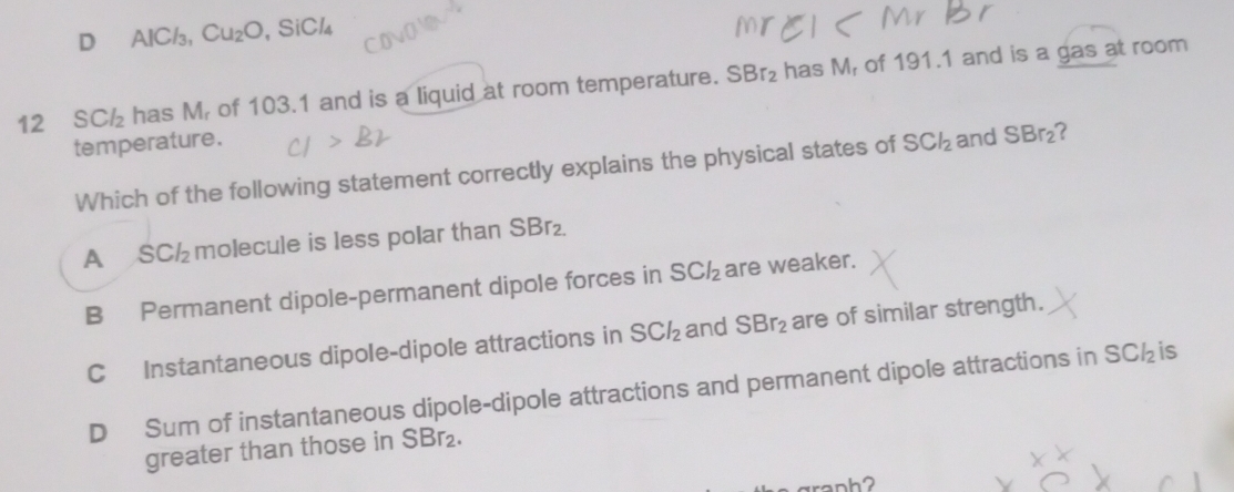 D AlC/₃, Cu_2O , SiCl₄
12 SC½₂ has M of 103.1 and is a liquid at room temperature. SBr_2 has M, of 191.1 and is a gas at room
temperature. SCl_2 and SBr_2 7
Which of the following statement correctly explains the physical states of
A SC½ molecule is less polar than S Br_2
B Permanent dipole-permanent dipole forces in SCl_2 are weaker.
C Instantaneous dipole-dipole attractions in SCl_2 and SBr_2 are of similar strength.
D Sum of instantaneous dipole-dipole attractions and permanent dipole attractions in SC½is
greater than those in SBr_2.