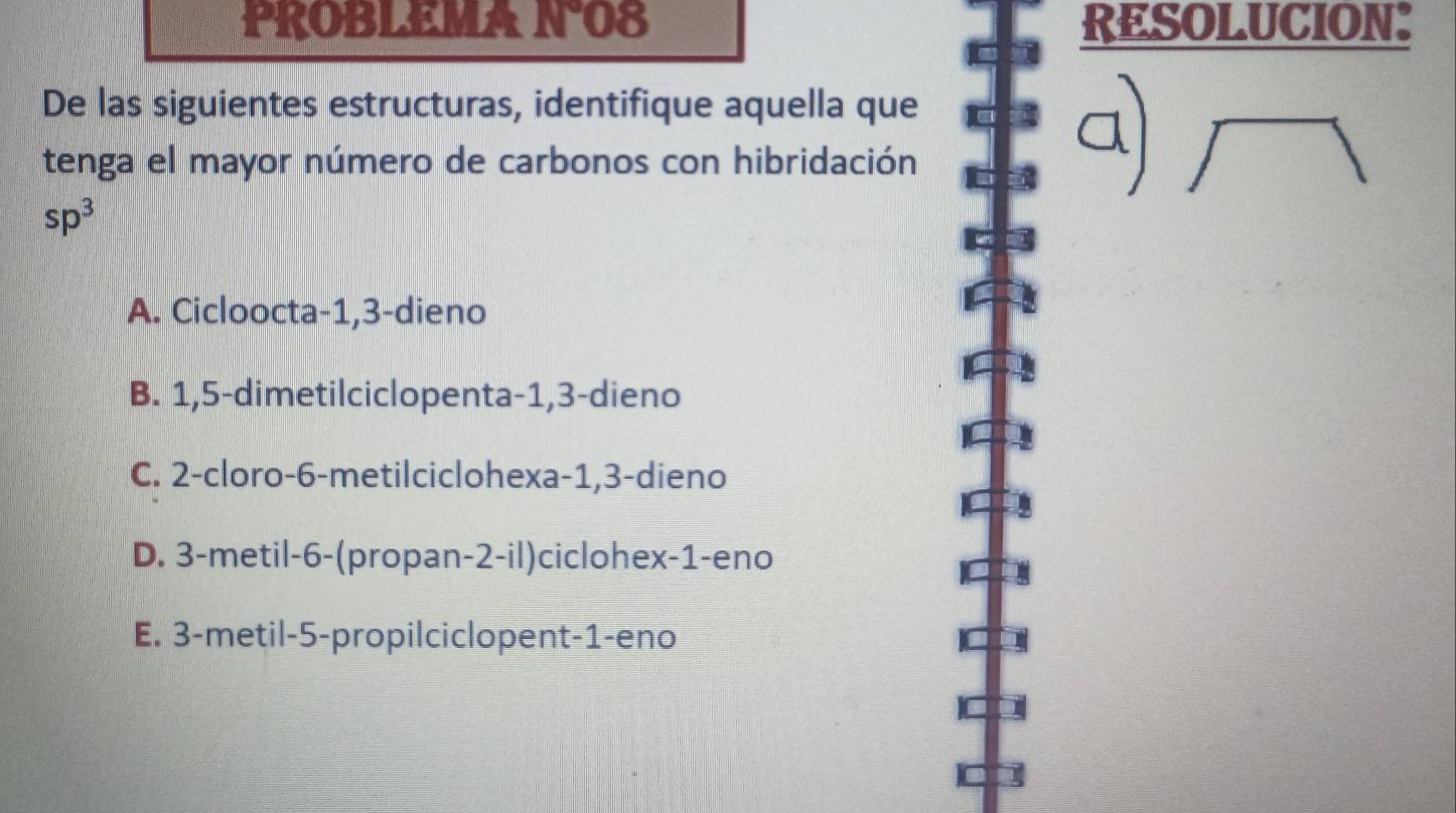 PROBLEMA N°08 RESOLUCION:
De las siguientes estructuras, identifique aquella que
tenga el mayor número de carbonos con hibridación
sp^3
A. Cicloocta -1, 3 -dieno
B. 1,5 -dimetilciclopenta -1, 3 -dieno
C. 2 -cloro -6 -metilciclohexa -1, 3 -dieno
D. 3 -metil -6 -(propan- 2 -il)ciclohex- 1 -eno
E. 3 -metil -5 -propilciclopent -1 -eno