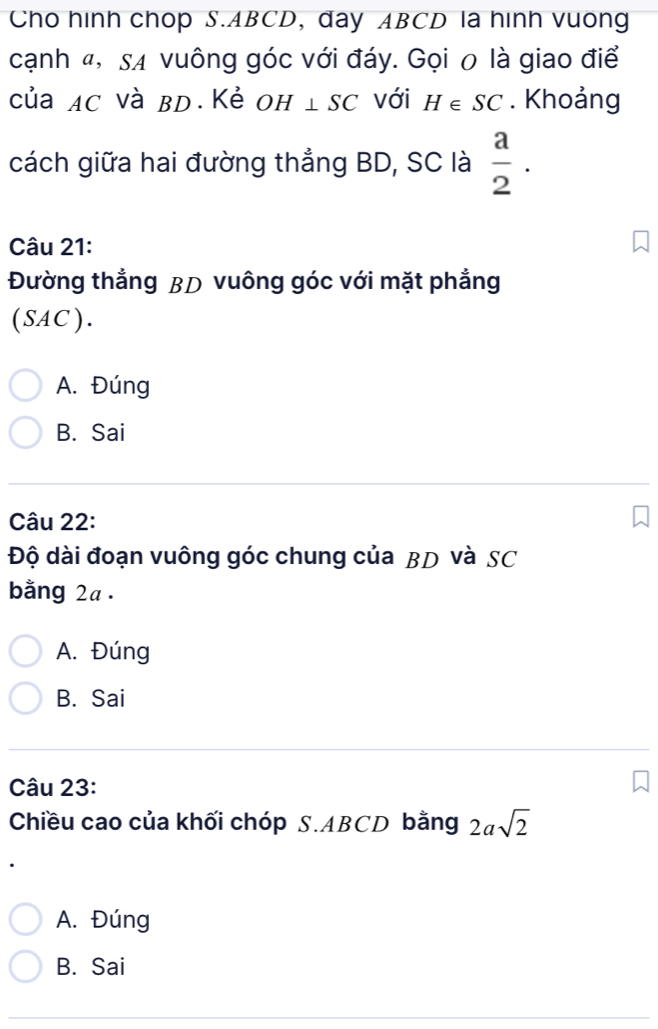 Cho hinh chop S. ABCD, day ABCD la hình vuong
cạnh «, sự vuông góc với đáy. Gọi 0 là giao điể
của AC và BD.Kẻ OH⊥ SC với H∈ SC. Khoảng
cách giữa hai đường thẳng BD, SC là  a/2 . 
Câu 21:
Đường thẳng BD vuông góc với mặt phẳng
(SAC ) .
A. Đúng
B. Sai
Câu 22:
Độ dài đoạn vuông góc chung của BD và SC
bằng 2a.
A. Đúng
B. Sai
Câu 23:
Chiều cao của khối chóp S. ABCD bằng 2asqrt(2)
A. Đúng
B. Sai