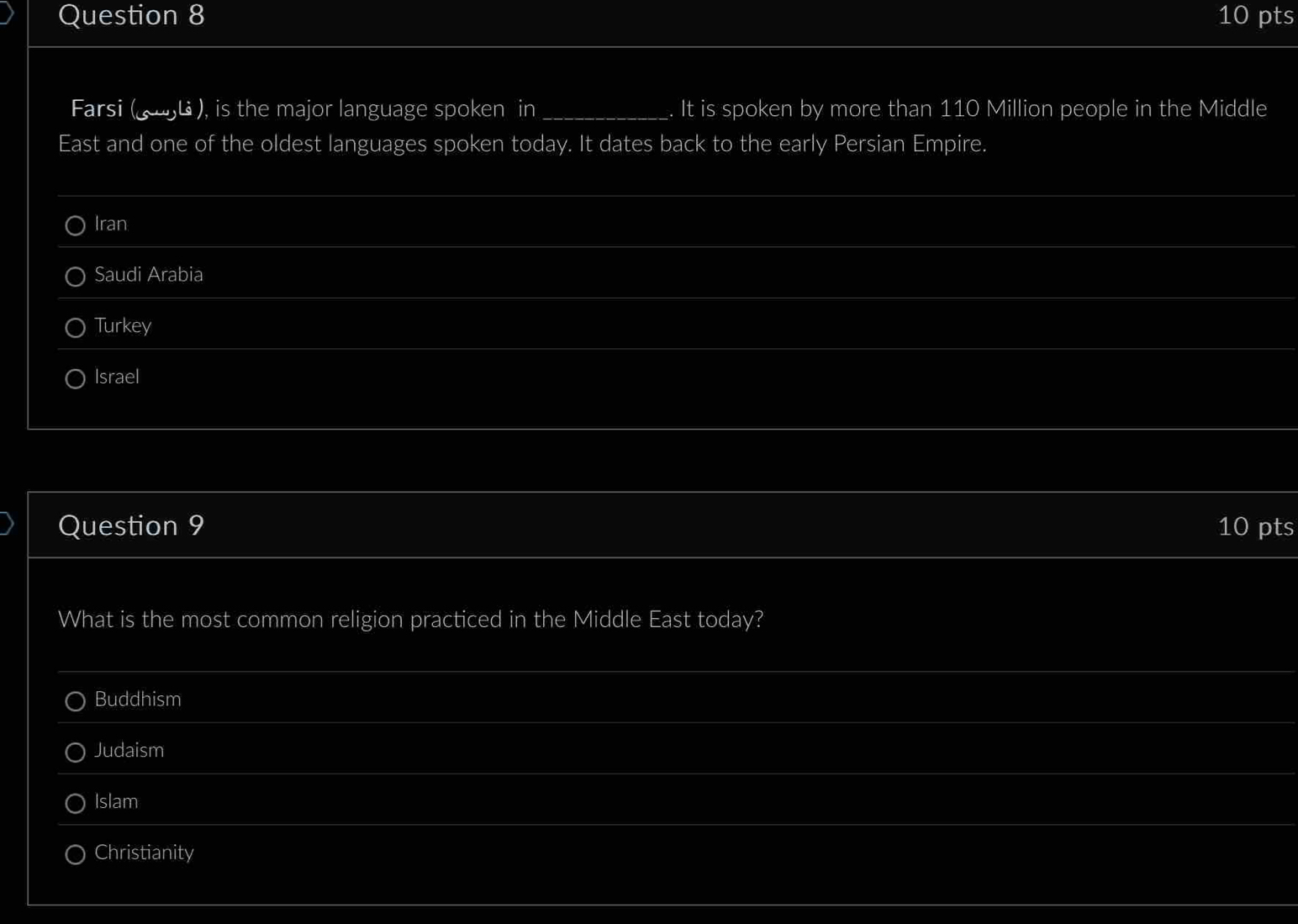 Farsi (న バ ), is the major language spoken in_ It is spoken by more than 110 Million people in the Middle
East and one of the oldest languages spoken today. It dates back to the early Persian Empire.
Iran
_
Saudi Arabia
Turkey
Israel
Question 9 10 pts
What is the most common religion practiced in the Middle East today?
_
Buddhism
_
Judaism
Islam
Christianity