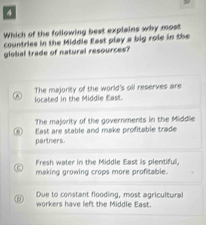 Which of the following best explains why most
countries in the Middle East play a big role in the
global trade of natural resources?
The majority of the world's oil reserves are
A located in the Middle East.
The majority of the governments in the Middle
B East are stable and make profitable trade
partners.
Fresh water in the Middle East is plentiful,
C making growing crops more profitable.
0 Due to constant flooding, most agricultural
workers have left the Middle East.