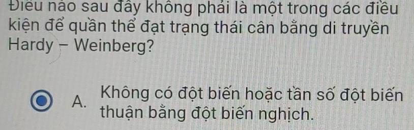 Điều nào sau đấy không phải là một trong các điều
kiện để quần thể đạt trạng thái cân bằng di truyền
Hardy - Weinberg?
A. Không có đột biến hoặc tần số đột biến
thuận bằng đột biến nghịch.