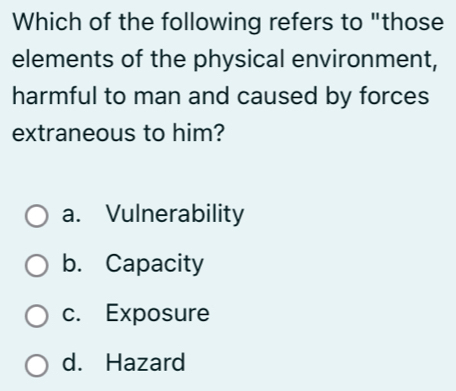 Which of the following refers to "those
elements of the physical environment,
harmful to man and caused by forces
extraneous to him?
a. Vulnerability
b. Capacity
c. Exposure
d. Hazard