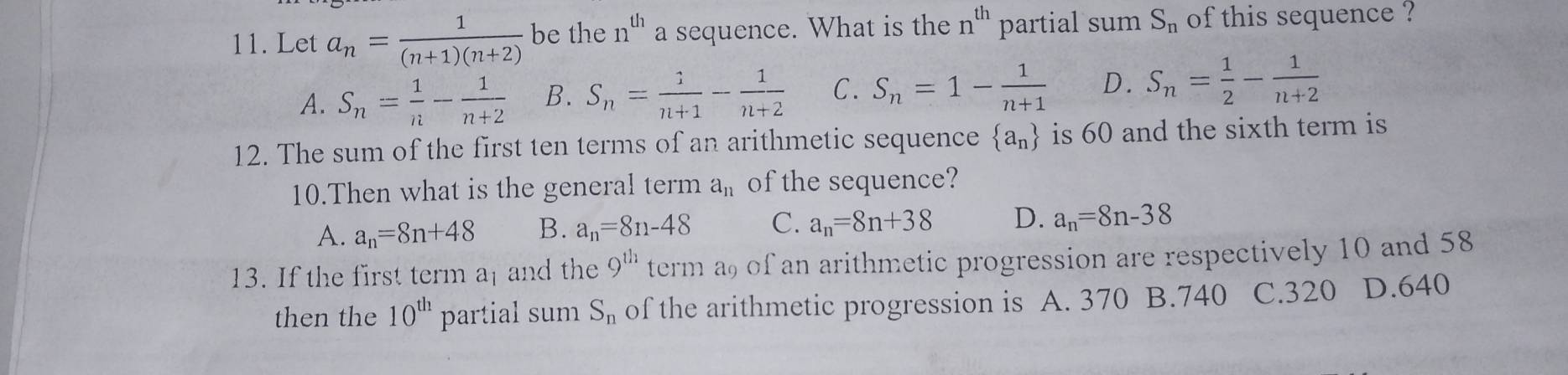 Let a_n= 1/(n+1)(n+2)  be the 11^(th) a sequence. What is the n^(th) partial sum S_n of this sequence ?
A. S_n= 1/n - 1/n+2  B. S_n= 1/n+1 - 1/n+2  C. S_n=1- 1/n+1  D. S_n= 1/2 - 1/n+2 
12. The sum of the first ten terms of an arithmetic sequence  a_n is 60 and the sixth term is
10.Then what is the general term a_11 of the sequence?
A. a_n=8n+48 B. a_n=8n-48 C. a_n=8n+38 D. a_n=8n-38
13. If the first term a and the 9^(th) term a9 of an arithmetic progression are respectively 10 and 58
then the 10^(th) partial sum S_n of the arithmetic progression is A. 370 B. 740 C. 320 D. 640