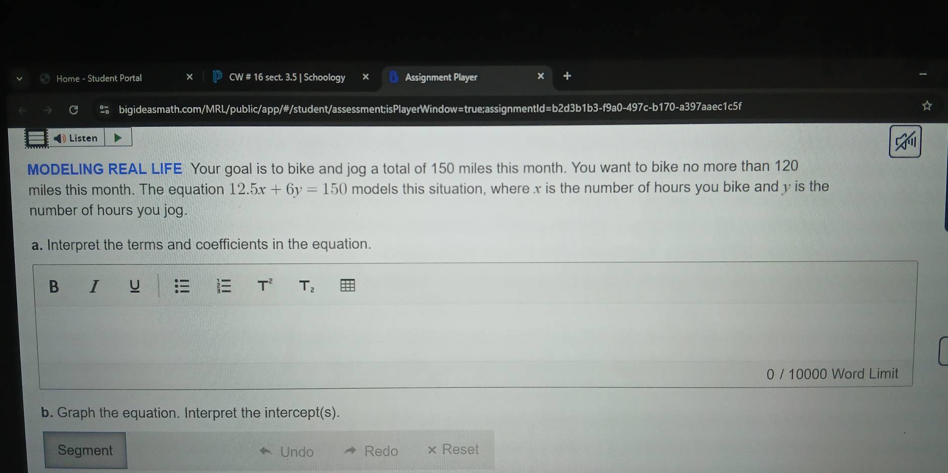Home - Student Portal CW # 16 sect. 3.5 | Schoology × Assignment Player 
bigideasmath.com/MRL/public/app/#/student/assessment;isPlayerWindow=true;assignmentId=b2d3b1b3-f9a0-497c-b170-a397aaec1c5f 
◀ Listen 
MODELING REAL LIFE Your goal is to bike and jog a total of 150 miles this month. You want to bike no more than 120
miles this month. The equation 12.5x+6y=150 models this situation, where x is the number of hours you bike and y is the 
number of hours you jog. 
a. Interpret the terms and coefficients in the equation. 
B I U :≡ T^2 T_2
0 / 10000 Word Limit 
b. Graph the equation. Interpret the intercept t(s). 
Segment Undo Redo × Reset