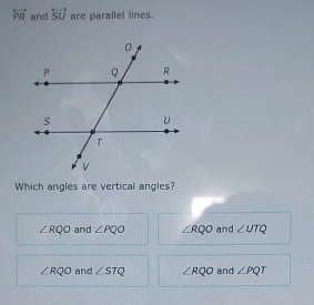 overleftrightarrow PR and overleftrightarrow SU are parallel lines.
Which angles are vertical angles?
∠ RQO and ∠ PQO ∠ RQO and ∠ UTQ
∠ RQO and ∠ STQ ∠ RQO and ∠ PQT