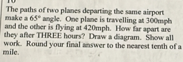 The paths of two planes departing the same airport 
make a 65° angle. One plane is travelling at 300mph
and the other is flying at 420mph. How far apart are 
they after THREE hours? Draw a diagram. Show all 
work. Round your final answer to the nearest tenth of a 
mile.