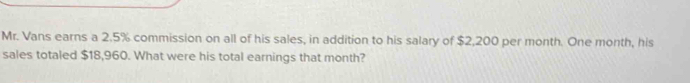 Mr. Vans earns a 2.5% commission on all of his sales, in addition to his salary of $2,200 per month. One month, his 
sales totaled $18,960. What were his total earnings that month?
