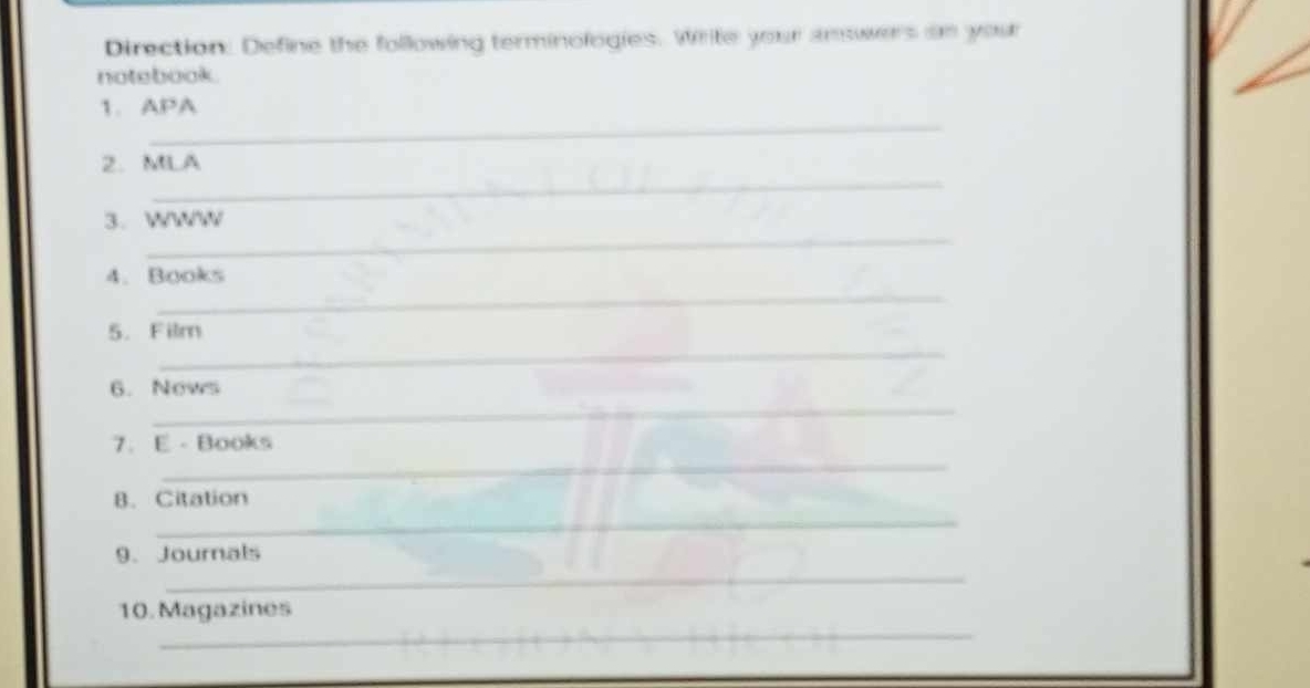 Direction: Define the following terminologies. Write your answers on your 
notebook. 
_ 
1.APA 
_ 
2. MLA 
_ 
3. WWW 
_ 
4. Books 
_ 
5. Film 
6. Nows 
_ 
_ 
7. E - Books 
_ 
B. Citation 
9. Journals 
_ 
_ 
10. Magazines