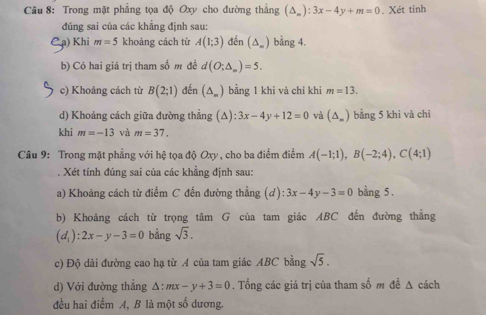 Trong mặt phẳng tọa độ Oxy cho đường thắng (△ _m):3x-4y+m=0. Xét tính 
đúng sai của các khẳng định sau: 
a) Khi m=5 khoảng cách từ A(1;3) đến (△ _m) bằng 4. 
b) Có hai giá trị tham số m đề d(O;△ _m)=5. 
c) Khoảng cách từ B(2;1) đến (△ _m) bằng 1 khi và chi khi m=13. 
d) Khoảng cách giữa đường thẳng (Δ) 3x-4y+12=0 và (△ _m) bằng 5 khi và chi 
khi m=-13 và m=37. 
Câu 9: Trong mặt phẳng với hệ tọa độ Oxy, cho ba điểm điểm A(-1;1), B(-2;4), C(4;1). Xét tính đúng sai của các khẳng định sau: 
a) Khoảng cách từ điểm C đến đường thẳng (d): 3x-4y-3=0 bằng 5. 
b) Khoảng cách từ trọng tâm G của tam giác ABC đến đường thẳng
(d_1):2x-y-3=0 bằng sqrt(3). 
c) Độ dài đường cao hạ từ A của tam giác ABC bằng sqrt(5). 
d) Với đường thắng △ :mx-y+3=0. Tổng các giá trị của tham số m đề Δ cách 
đều hai điểm A, B là một số dương.