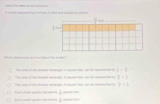 Select the two correct answers
A model representing 3 wholes is tiled and shaded as shown.
Which statements are true about the model?
The area of the shaded rectangle, in square feet, can be represented by  1/4 *  11/4 .
The area of the shaded rectangle, in square feet, can be represented by  11/4 + 1/4 .
The area of the shaded rectangle, in square feet, can be represented by  11/4 /  1/4 
Each small square represents  1/16  square foot.
Each small square represents  1/48  square foot.