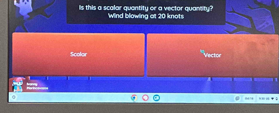 Is this a scalar quantity or a vector quantity? 
Wind blowing at 20 knots
Scalar Vector 
1 
Ivanny 
Morincavazos 
Oct 16 9:30 US 。