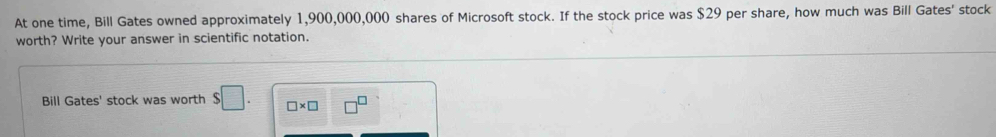 At one time, Bill Gates owned approximately 1,900,000,000 shares of Microsoft stock. If the stock price was $29 per share, how much was Bill Gates' stock 
worth? Write your answer in scientific notation. 
Bill Gates' stock was worth $□. □ * □