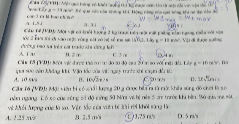 Câu 13)VD]: Một quả bóng có khối lượng 0.3 kg được ném lên từ mật đất với vận tốc
m/s Lấy g=10m/s^2 7. Bỏ qua sức cản không khí, Động năng của quả bóng khi nó đạt đến độ
cao 3 m là bao nhiệu?
A. 1.5 J B. 3 J C. 6 J 9 J
Câu 14 [VD]: Một vật có khối lượng 2 kg trượt trên một mặt phầng nằm ngang nhẫn với vận
tốc 2 m/s thì đi vào một vùng cát có hệ số ma sát là 0.2 :. Lây g=10m/s^2 Vật đi được quâng
đường bao xa trên cát trước khi dừng lại?
A. I m B. 2 m C. 3 m D. 4m
Câu 15 [VD]: Một vật được thả rơi tự do từ độ cao 20 m so với mặt đất. Lây g=10m/s^2. Bò
qua sức cản không khí. Vận tốc của vật ngay trước khi chạm đất là:
A. 10 m/s B. 10sqrt(2)m/s C 20 m/s D. 20sqrt(2)m/s
Câu 16 [VD]: Một viên bi có khối lượng 20 g được bắn ra từ một khẩu súng đồ chơi lò xo
nằm ngang. Lỏ xo của súng có độ cứng 50 N/m và bị nén 5 cm trước khi bắn. Bỏ qua ma sát
và khối lượng của lò xo. Vận tốc của viên bi khi rời khôi súng là:
A. 1.25 m/s B. 2.5 m/s C) 3.75 m/s D. 5 m/s