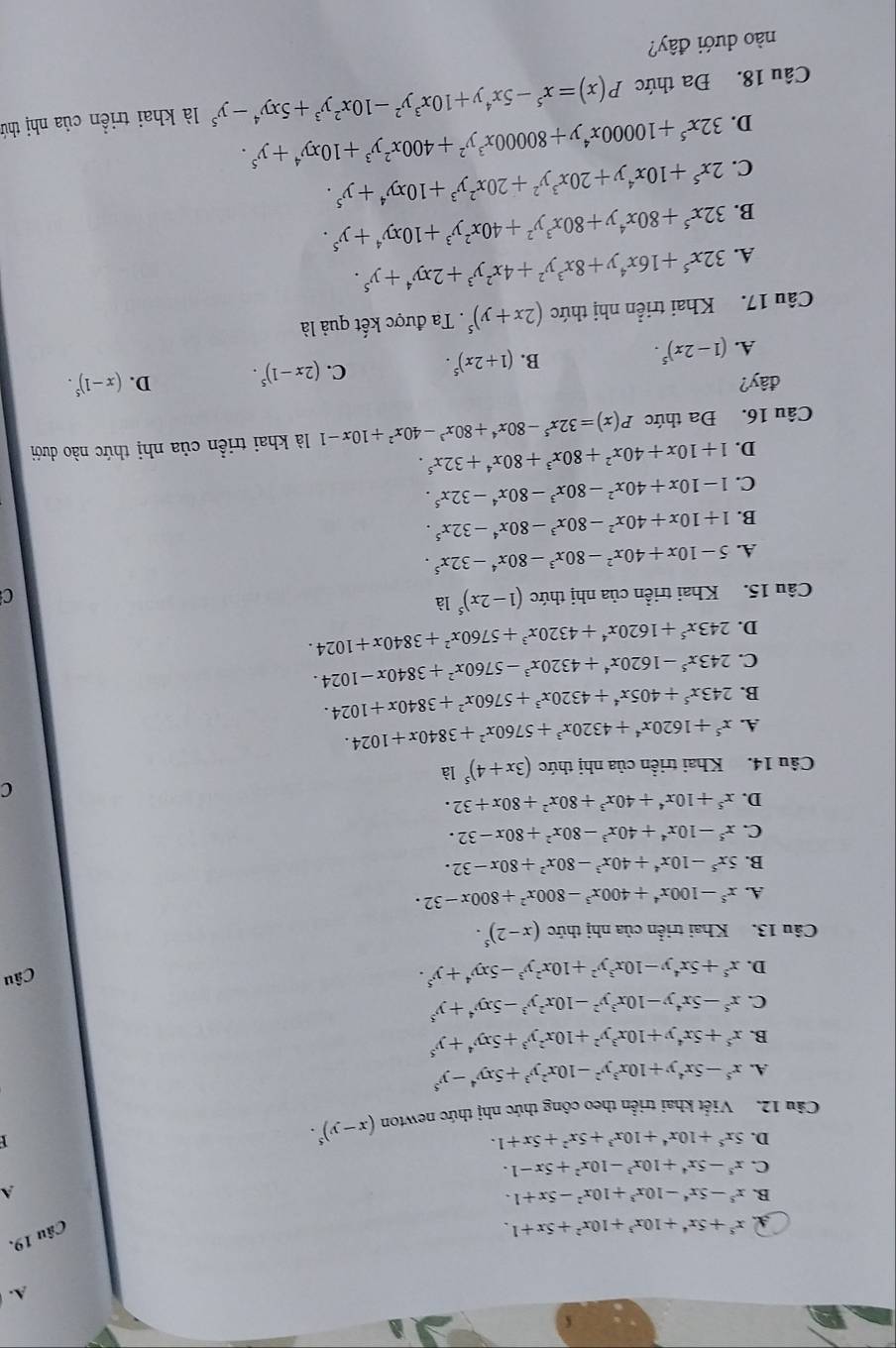 A x^5+5x^4+10x^3+10x^2+5x+1.
Câu 19.
B. x^5-5x^4-10x^3+10x^2-5x+1. A
C. x^5-5x^4+10x^3-10x^2+5x-1.
D. 5x^5+10x^4+10x^3+5x^2+5x+1.
Câu 12. Viết khai triển theo công thức nhị thức newton (x-y)^5.
A. x^5-5x^4y+10x^3y^2-10x^2y^3+5xy^4-y^5
B. x^5+5x^4y+10x^3y^2+10x^2y^3+5xy^4+y^5
C. x^5-5x^4y-10x^3y^2-10x^2y^3-5xy^4+y^5
D. x^5+5x^4y-10x^3y^2+10x^2y^3-5xy^4+y^5.
Câu
Câu 13. Khai triển của nhị thức (x-2)^5.
A. x^5-100x^4+400x^3-800x^2+800x-32.
B. 5x^5-10x^4+40x^3-80x^2+80x-32.
C. x^5-10x^4+40x^3-80x^2+80x-32.
D. x^5+10x^4+40x^3+80x^2+80x+32.
C
Câu 14. Khai triển của nhị thức (3x+4)^5 là
A. x^5+1620x^4+4320x^3+5760x^2+3840x+1024.
B. 243x^5+405x^4+4320x^3+5760x^2+3840x+1024.
C. 243x^5-1620x^4+4320x^3-5760x^2+3840x-1024.
D. 243x^5+1620x^4+4320x^3+5760x^2+3840x+1024.
Câu 15. Khai triển của nhị thức (1-2x)^5la C
A. 5-10x+40x^2-80x^3-80x^4-32x^5.
B. 1+10x+40x^2-80x^3-80x^4-32x^5.
C. 1-10x+40x^2-80x^3-80x^4-32x^5.
D. 1+10x+40x^2+80x^3+80x^4+32x^5.
Câu 16. Đa thức P(x)=32x^5-80x^4+80x^3-40x^2+10x-1 là khai triển của nhị thức nào dưới
đây? D. (x-1)^5.
A. (1-2x)^5. (1+2x)^5. C. (2x-1)^5.
B.
Câu 17. Khai triển nhị thức (2x+y)^5. Ta được kết quả là
A. 32x^5+16x^4y+8x^3y^2+4x^2y^3+2xy^4+y^5.
B. 32x^5+80x^4y+80x^3y^2+40x^2y^3+10xy^4+y^5.
C. 2x^5+10x^4y+20x^3y^2+20x^2y^3+10xy^4+y^5.
D. 32x^5+10000x^4y+80000x^3y^2+400x^2y^3+10xy^4+y^5.
Câu 18. Đa thức P(x)=x^5-5x^4y+10x^3y^2-10x^2y^3+5xy^4-y^5 là khai triền của nhị thứ
nào dưới đây?