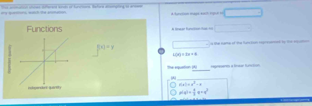 This animation shows different kinds of functions. Before attempting to anwer 
any questions, watch the animation. A function maps each input to 
Functions A linear function has no
f(x)=y is the name of the function represented by the oequation
L(x)=2x+6. 
_ 
The equation (A) represents a linear function 
(A)_
r(x)=x^2-x
p(q)= 4/3 q+q^2
0 2011 Carage Lag