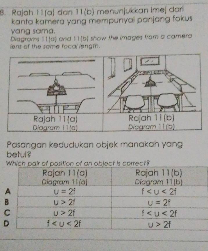 Rajah 11(a) đan 11(b) menunjukkan imej dari
kanta kamera yang mempunyai panjang fokus
yang sama.
Diagrams 11(a) and 11(b) show the images from a camera
lens of the same focal length.
Rajah 11(a) Rajah 11(b)
Diagram 11(a) Diagram 11(b)
Pasangan kedudukan objek manakah yang
betul?
Which pair of position of an object is correct?