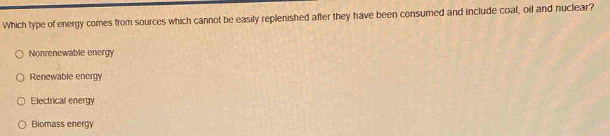 Which type of energy comes from sources which cannot be easily replenished after they have been consumed and include coal, oil and nuclear?
Nonrenewable energy
Renewable energy
Electrical energy
Biomass energy